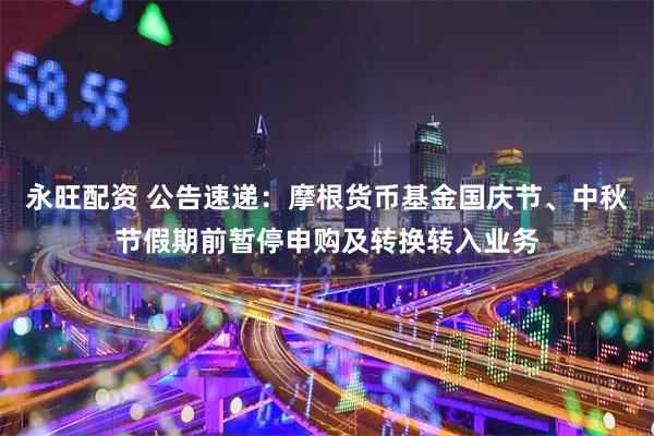 永旺配资 公告速递：摩根货币基金国庆节、中秋节假期前暂停申购及转换转入业务