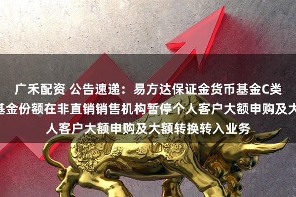 广禾配资 公告速递：易方达保证金货币基金C类基金份额和D类基金份额在非直销销售机构暂停个人客户大额申购及大额转换转入业务