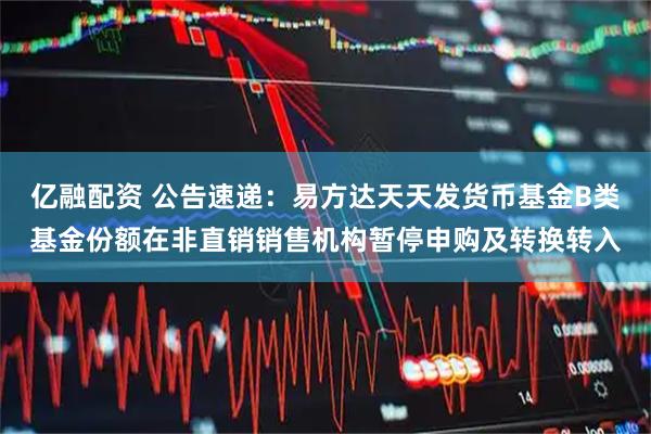 亿融配资 公告速递：易方达天天发货币基金B类基金份额在非直销销售机构暂停申购及转换转入