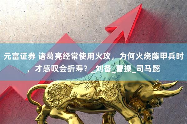 元富证券 诸葛亮经常使用火攻，为何火烧藤甲兵时，才感叹会折寿？_刘备_曹操_司马懿