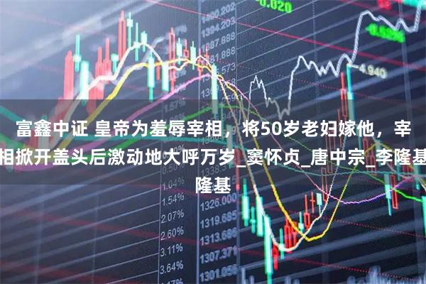 富鑫中证 皇帝为羞辱宰相，将50岁老妇嫁他，宰相掀开盖头后激动地大呼万岁_窦怀贞_唐中宗_李隆基