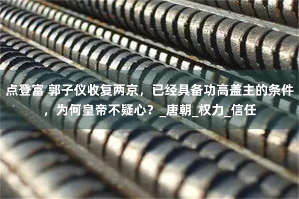 点登富 郭子仪收复两京，已经具备功高盖主的条件，为何皇帝不疑心？_唐朝_权力_信任