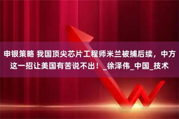 申银策略 我国顶尖芯片工程师米兰被捕后续，中方这一招让美国有苦说不出！_徐泽伟_中国_技术