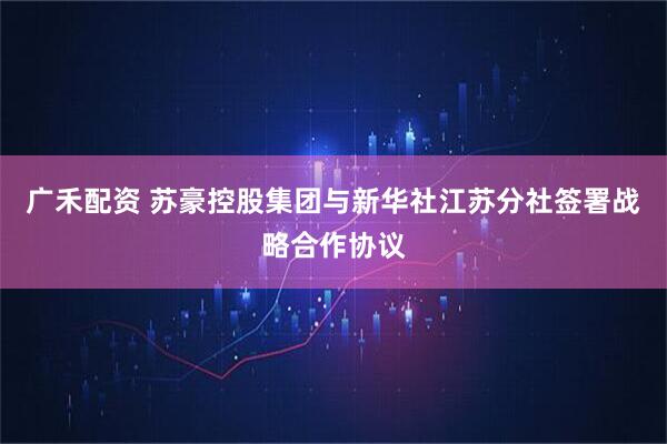 广禾配资 苏豪控股集团与新华社江苏分社签署战略合作协议