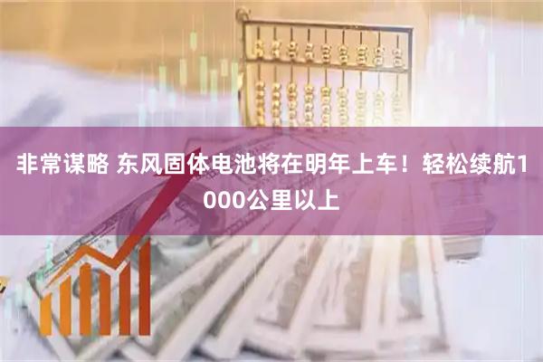 非常谋略 东风固体电池将在明年上车！轻松续航1000公里以上