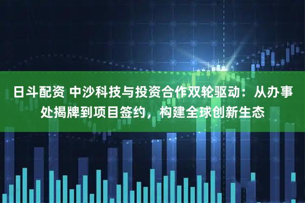 日斗配资 中沙科技与投资合作双轮驱动：从办事处揭牌到项目签约，构建全球创新生态