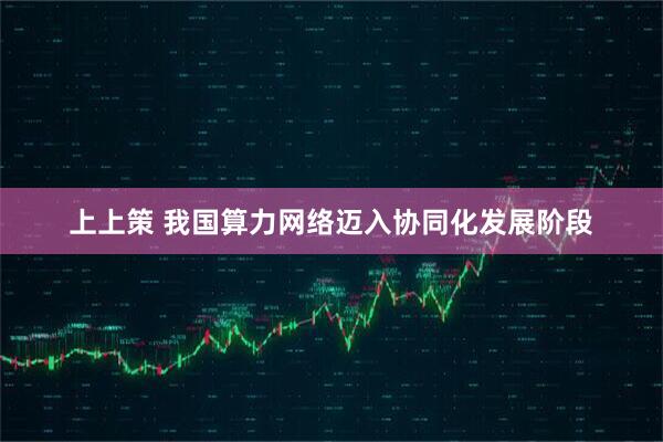 上上策 我国算力网络迈入协同化发展阶段