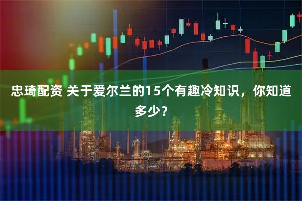 忠琦配资 关于爱尔兰的15个有趣冷知识，你知道多少？